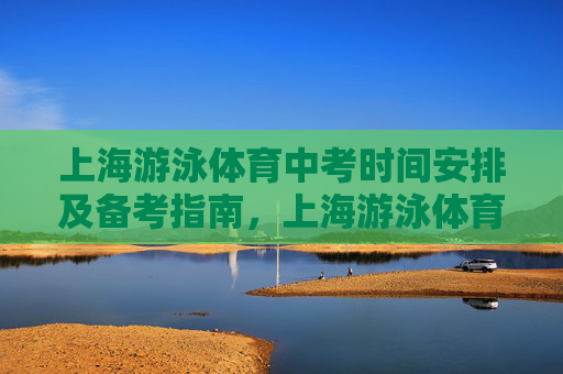 上海游泳体育中考时间安排及备考指南,上海游泳体育中考时间安排与备考指南 上海游泳体育中考时间安排及备考指南,上海游泳体育中考时间安排与备考指南
