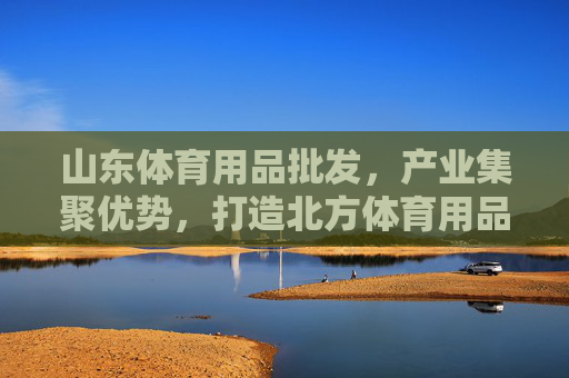 山东体育用品批发,产业集聚优势,打造北方体育用品采购枢纽,山东体育用品批发,产业集聚打造北方采购枢纽 山东体育用品批发,产业集聚优势,打造北方体育用品采购枢纽,山东体育用品批发,产业集聚打造北方采购枢纽