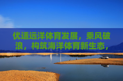 优适远洋体育发展,乘风破浪,构筑海洋体育新生态,优适远洋乘风破浪,构筑海洋体育新生态 优适远洋体育发展,乘风破浪,构筑海洋体育新生态,优适远洋乘风破浪,构筑海洋体育新生态