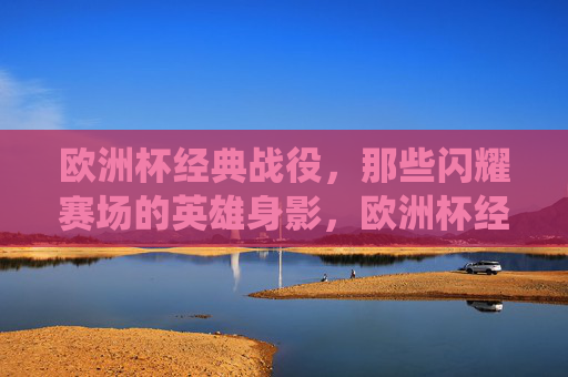 欧洲杯经典战役，那些闪耀赛场的英雄身影，欧洲杯经典战役，闪耀赛场的英雄身影