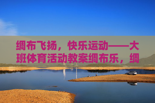 绸布飞扬，快乐运动——大班体育活动教案绸布乐，绸布飞扬，快乐运动——大班体育活动教案