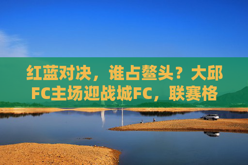 红蓝对决，谁占鳌头？大邱FC主场迎战城FC，联赛格局再起风云，大邱FC主场迎战城FC，红蓝对决联赛格局再起风云