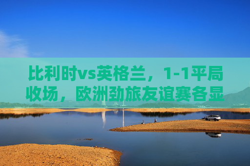 比利时vs英格兰,1-1平局收场,欧洲劲旅友谊赛各显锋芒,比利时英格兰友谊赛1-1平,欧洲劲旅各显锋芒 比利时vs英格兰,1-1平局收场,欧洲劲旅友谊赛各显锋芒,比利时英格兰友谊赛1-1平,欧洲劲旅各显锋芒