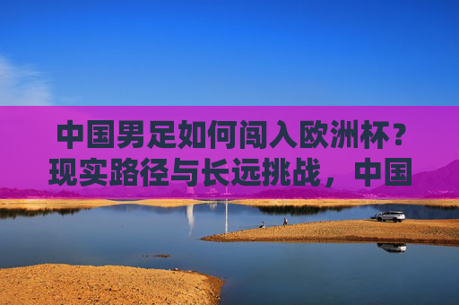 中国男足如何闯入欧洲杯?现实路径与长远挑战,中国男足闯入欧洲杯,现实路径与长远挑战 中国男足如何闯入欧洲杯?现实路径与长远挑战,中国男足闯入欧洲杯,现实路径与长远挑战