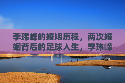 李玮峰的婚姻历程,两次婚姻背后的足球人生,李玮峰,两次婚姻里的足球人生 李玮峰的婚姻历程,两次婚姻背后的足球人生,李玮峰,两次婚姻里的足球人生