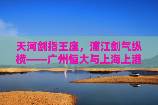 天河剑指王座，浦江剑气纵横——广州恒大与上海上港的宿命对决，恒大上港宿命对决，天河浦江剑争王座