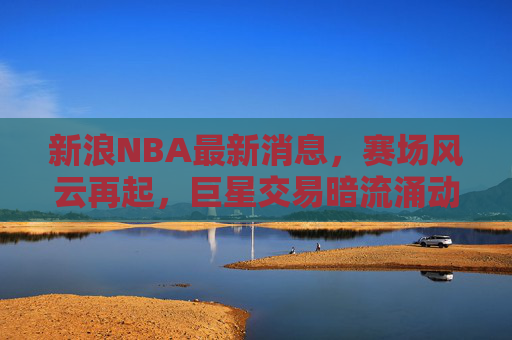 新浪NBA最新消息,赛场风云再起,巨星交易暗流涌动,新王争霸格局未定 新浪NBA最新消息,赛场风云再起,巨星交易暗流涌动,新王争霸格局未定