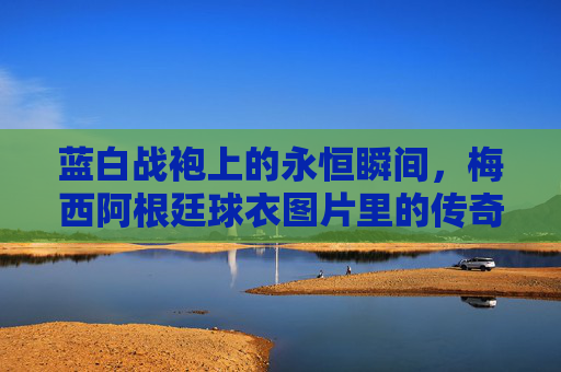 蓝白战袍上的永恒瞬间,梅西阿根廷球衣图片里的传奇与信仰,梅西蓝白战袍,永恒瞬间里的传奇与信仰 蓝白战袍上的永恒瞬间,梅西阿根廷球衣图片里的传奇与信仰,梅西蓝白战袍,永恒瞬间里的传奇与信仰