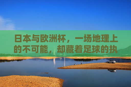 日本与欧洲杯，一场地理上的不可能，却藏着足球的执着，山海难隔足球梦，日本与欧洲杯的不可能执着