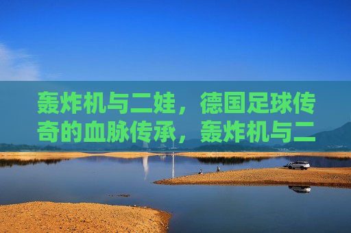 轰炸机与二娃，德国足球传奇的血脉传承，轰炸机与二娃，德国足球的血脉传承