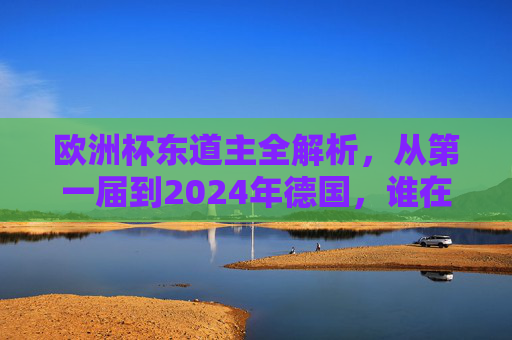 欧洲杯东道主全解析，从第一届到2024年德国，谁在点燃欧洲足球激情？欧洲杯东道主全解析，从首届到2024德国，谁点燃足球激情？