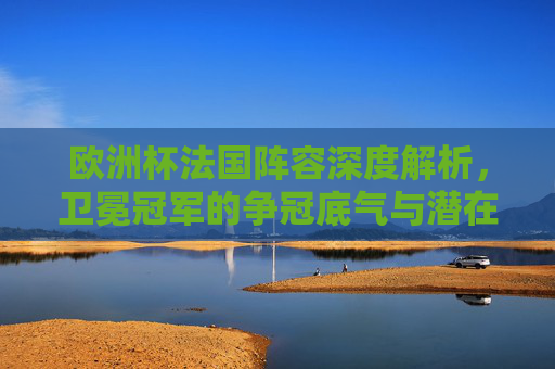 欧洲杯法国阵容深度解析，卫冕冠军的争冠底气与潜在隐忧，欧洲杯法国阵容深度解析，卫冕冠军的争冠底气与潜在隐忧