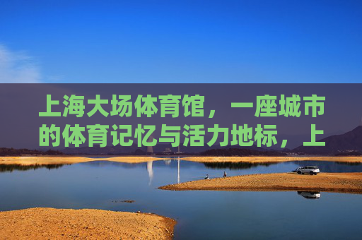 上海大场体育馆,一座城市的体育记忆与活力地标,上海大场体育馆,城市体育记忆与活力地标 上海大场体育馆,一座城市的体育记忆与活力地标,上海大场体育馆,城市体育记忆与活力地标