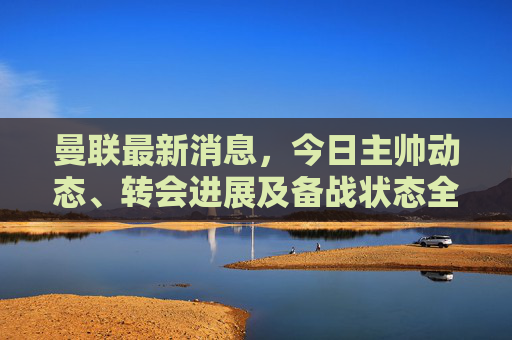 曼联最新消息，今日主帅动态、转会进展及备战状态全解析，曼联最新动态，主帅、转会及备战状态全解析