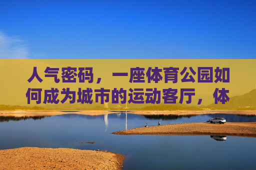 人气密码，一座体育公园如何成为城市的运动客厅，体育公园，城市运动客厅的人气密码
