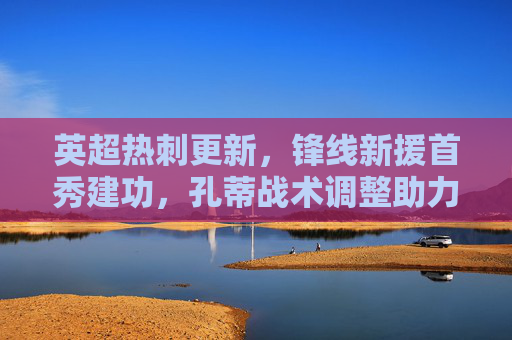 英超热刺更新，锋线新援首秀建功，孔蒂战术调整助力争四，热刺锋线新援首秀建功，孔蒂战术调整助力争四
