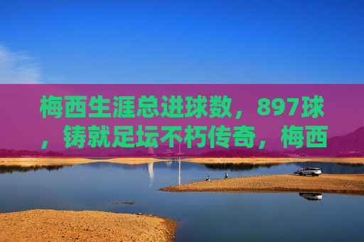 梅西生涯总进球数,897球,铸就足坛不朽传奇,梅西897球铸就足坛不朽传奇 梅西生涯总进球数,897球,铸就足坛不朽传奇,梅西897球铸就足坛不朽传奇
