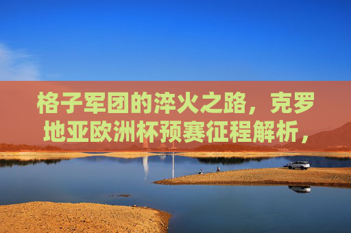 格子军团的淬火之路,克罗地亚欧洲杯预赛征程解析,格子军团淬火之路,克罗地亚欧洲杯预赛征程解析 格子军团的淬火之路,克罗地亚欧洲杯预赛征程解析,格子军团淬火之路,克罗地亚欧洲杯预赛征程解析