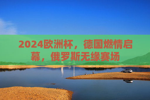 2024欧洲杯，德国燃情启幕，俄罗斯无缘赛场