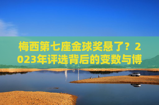 梅西第七座金球奖悬了?2023年评选背后的变数与博弈 梅西第七座金球奖悬了?2023年评选背后的变数与博弈