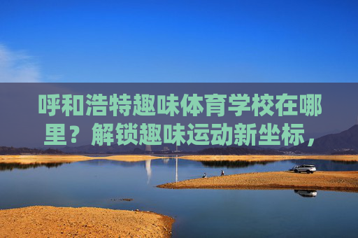呼和浩特趣味体育学校在哪里?解锁趣味运动新坐标,呼和浩特趣味体育学校,解锁趣味运动新坐标 呼和浩特趣味体育学校在哪里?解锁趣味运动新坐标,呼和浩特趣味体育学校,解锁趣味运动新坐标