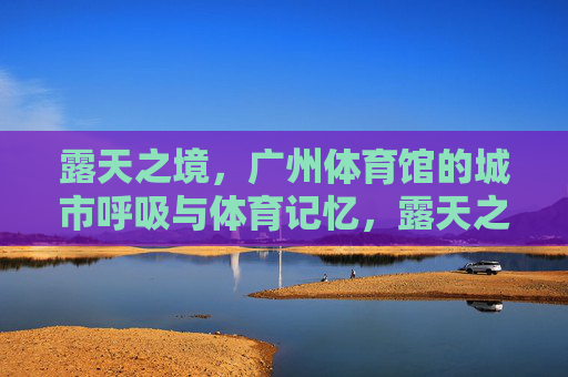 露天之境,广州体育馆的城市呼吸与体育记忆,露天之境,广州体育馆的城市呼吸与体育记忆 露天之境,广州体育馆的城市呼吸与体育记忆,露天之境,广州体育馆的城市呼吸与体育记忆