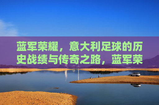 蓝军荣耀,意大利足球的历史战绩与传奇之路,蓝军荣耀,意大利足球的历史战绩与传奇之路 蓝军荣耀,意大利足球的历史战绩与传奇之路,蓝军荣耀,意大利足球的历史战绩与传奇之路