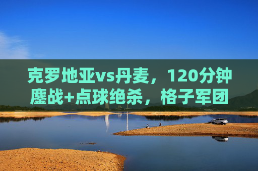 克罗地亚vs丹麦,120分钟鏖战+点球绝杀,格子军团书写坚韧史诗,克罗地亚点球绝杀丹麦,120分钟鏖战书写坚韧史诗 克罗地亚vs丹麦,120分钟鏖战+点球绝杀,格子军团书写坚韧史诗,克罗地亚点球绝杀丹麦,120分钟鏖战书写坚韧史诗
