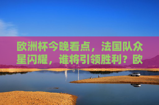 欧洲杯今晚看点，法国队众星闪耀，谁将引领胜利？欧洲杯今晚，法国众星闪耀，谁将引领胜利？