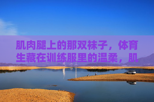 肌肉腿上的那双袜子,体育生藏在训练服里的温柔,肌肉腿上的袜子,体育生藏起的温柔 肌肉腿上的那双袜子,体育生藏在训练服里的温柔,肌肉腿上的袜子,体育生藏起的温柔