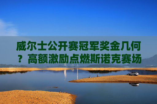 威尔士公开赛冠军奖金几何?高额激励点燃斯诺克赛场,威尔士公开赛高额奖金点燃斯诺克赛场 威尔士公开赛冠军奖金几何?高额激励点燃斯诺克赛场,威尔士公开赛高额奖金点燃斯诺克赛场