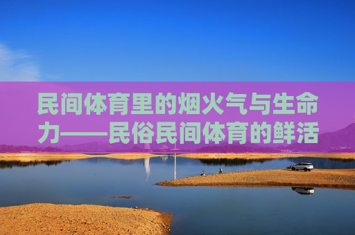 民间体育里的烟火气与生命力——民俗民间体育的鲜活样本，民间体育的烟火气与生命力