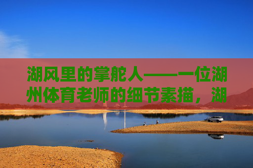 湖风里的掌舵人——一位湖州体育老师的细节素描,湖风掌舵人,一位湖州体育老师的细节素描 湖风里的掌舵人——一位湖州体育老师的细节素描,湖风掌舵人,一位湖州体育老师的细节素描