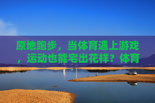 原地跑步,当体育遇上游戏,运动也能宅出花样?体育遇上游戏,原地跑步宅出花样? 原地跑步,当体育遇上游戏,运动也能宅出花样?体育遇上游戏,原地跑步宅出花样?