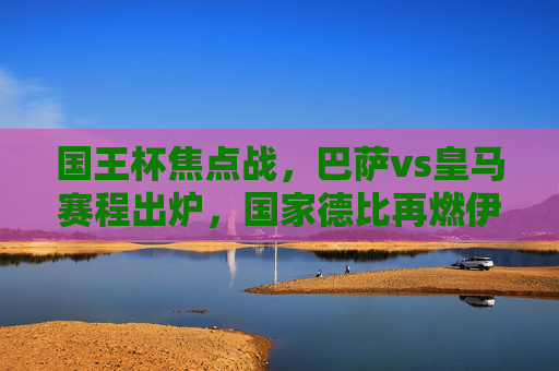国王杯焦点战,巴萨vs皇马赛程出炉,国家德比再燃伊比利亚半岛,国王杯国家德比,巴萨vs皇马再燃伊比利亚半岛 国王杯焦点战,巴萨vs皇马赛程出炉,国家德比再燃伊比利亚半岛,国王杯国家德比,巴萨vs皇马再燃伊比利亚半岛