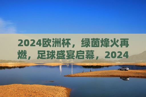 2024欧洲杯,绿茵烽火再燃,足球盛宴启幕,2024欧洲杯,绿茵烽火再燃,足球盛宴启幕 2024欧洲杯,绿茵烽火再燃,足球盛宴启幕,2024欧洲杯,绿茵烽火再燃,足球盛宴启幕