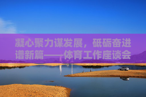 凝心聚力谋发展,砥砺奋进谱新篇——体育工作座谈会侧记,凝心聚力谋发展 砥砺奋进谱新篇——体育工作座谈会侧记 凝心聚力谋发展,砥砺奋进谱新篇——体育工作座谈会侧记,凝心聚力谋发展 砥砺奋进谱新篇——体育工作座谈会侧记