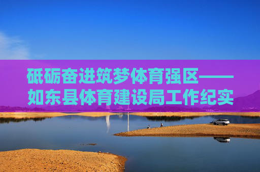砥砺奋进筑梦体育强区——如东县体育建设局工作纪实,砥砺奋进筑梦体育强区——如东县体育建设局工作纪实 砥砺奋进筑梦体育强区——如东县体育建设局工作纪实,砥砺奋进筑梦体育强区——如东县体育建设局工作纪实