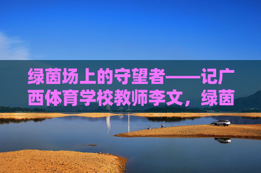 绿茵场上的守望者——记广西体育学校教师李文,绿茵场上的守望者——记广西体育学校教师李文 绿茵场上的守望者——记广西体育学校教师李文,绿茵场上的守望者——记广西体育学校教师李文