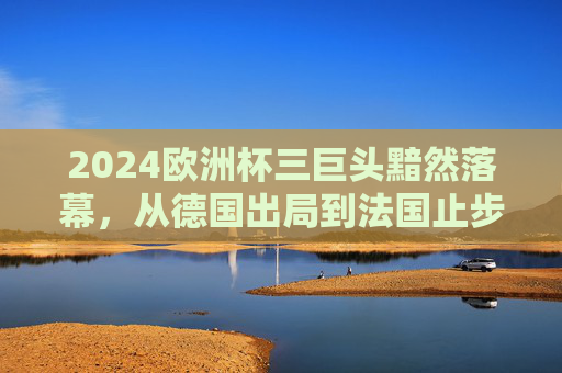 2024欧洲杯三巨头黯然落幕，从德国出局到法国止步八强的警示，2024欧洲杯三巨头黯然落幕，德法出局背后的警示