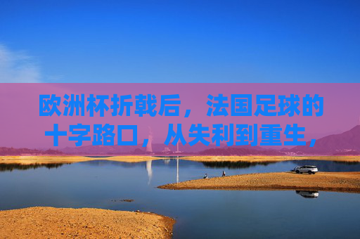 欧洲杯折戟后,法国足球的十字路口,从失利到重生,欧洲杯折戟后,法国足球的十字路口,从失利到重生 欧洲杯折戟后,法国足球的十字路口,从失利到重生,欧洲杯折戟后,法国足球的十字路口,从失利到重生