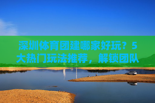 深圳体育团建哪家好玩?5大热门玩法推荐,解锁团队活力新姿势!深圳体育团建5大热门玩法,解锁团队活力新姿势! 深圳体育团建哪家好玩?5大热门玩法推荐,解锁团队活力新姿势!深圳体育团建5大热门玩法,解锁团队活力新姿势!