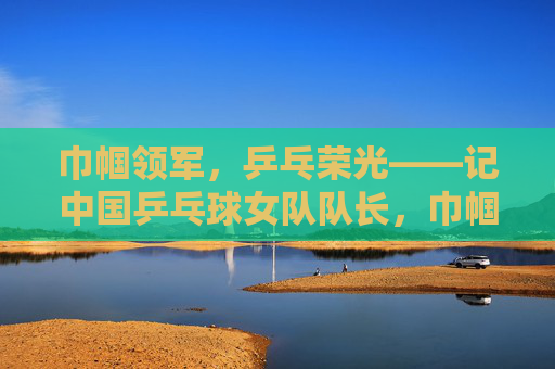 巾帼领军,乒乓荣光——记中国乒乓球女队队长,巾帼领军 乒乓荣光——中国乒乓球女队队长 巾帼领军,乒乓荣光——记中国乒乓球女队队长,巾帼领军 乒乓荣光——中国乒乓球女队队长