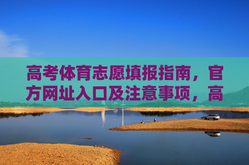 高考体育志愿填报指南，官方网址入口及注意事项，高考体育志愿填报指南，官方网址入口及注意事项