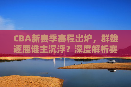 CBA新赛季赛程出炉，群雄逐鹿谁主沉浮？深度解析赛程特点与争冠格局展望，CBA新赛季赛程出炉，赛程特点与争冠格局展望