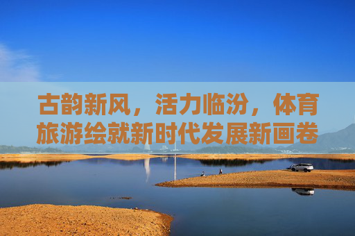 古韵新风,活力临汾,体育旅游绘就新时代发展新画卷,体育旅游绘就临汾古韵新风活力新画卷 古韵新风,活力临汾,体育旅游绘就新时代发展新画卷,体育旅游绘就临汾古韵新风活力新画卷