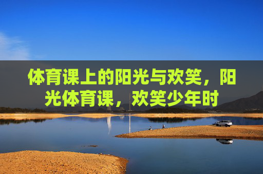 体育课上的阳光与欢笑,阳光体育课,欢笑少年时 体育课上的阳光与欢笑,阳光体育课,欢笑少年时
