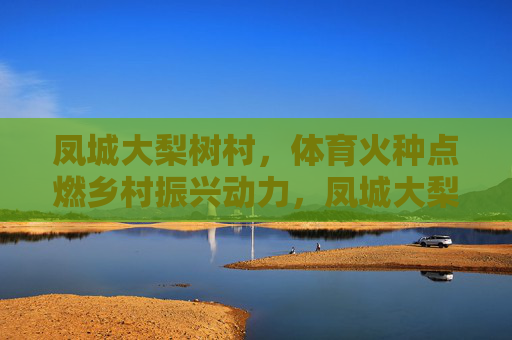 凤城大梨树村，体育火种点燃乡村振兴动力，凤城大梨树村，体育火种点燃乡村振兴动力