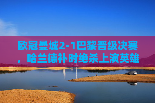 欧冠曼城2-1巴黎晋级决赛,哈兰德补时绝杀上演英雄史诗,欧冠曼城2-1巴黎晋级决赛 哈兰德补时绝杀上演英雄史诗 欧冠曼城2-1巴黎晋级决赛,哈兰德补时绝杀上演英雄史诗,欧冠曼城2-1巴黎晋级决赛 哈兰德补时绝杀上演英雄史诗