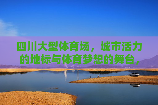 四川大型体育场，城市活力的地标与体育梦想的舞台，四川大型体育场，城市活力地标与体育梦想舞台